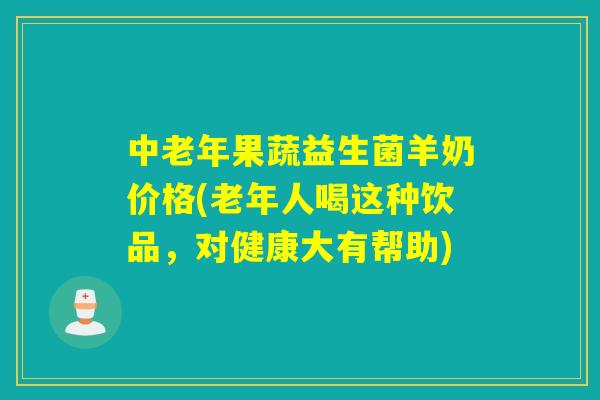 中老年果蔬益生菌羊奶价格(老年人喝这种饮品，对健康大有帮助)