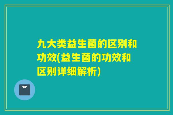 九大类益生菌的区别和功效(益生菌的功效和区别详细解析)