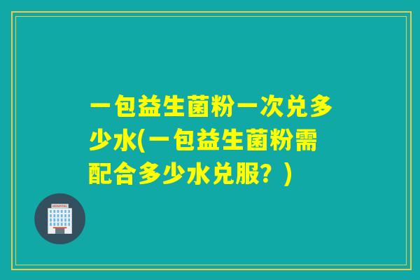 一包益生菌粉一次兑多少水(一包益生菌粉需配合多少水兑服？)