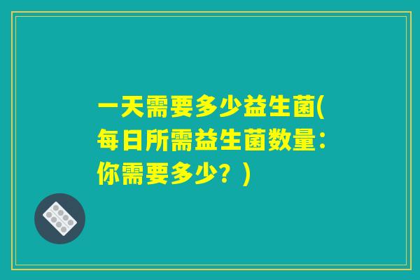 一天需要多少益生菌(每日所需益生菌数量:你需要多少?) 一天需要多少益生菌(每日所需益生菌数量:你需要多少?)