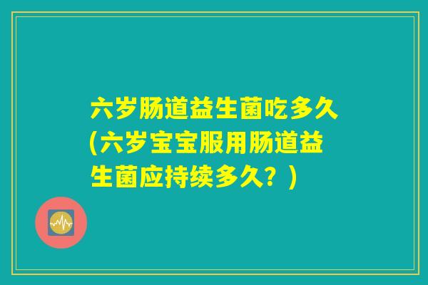 六岁肠道益生菌吃多久(六岁宝宝服用肠道益生菌应持续多久？)
