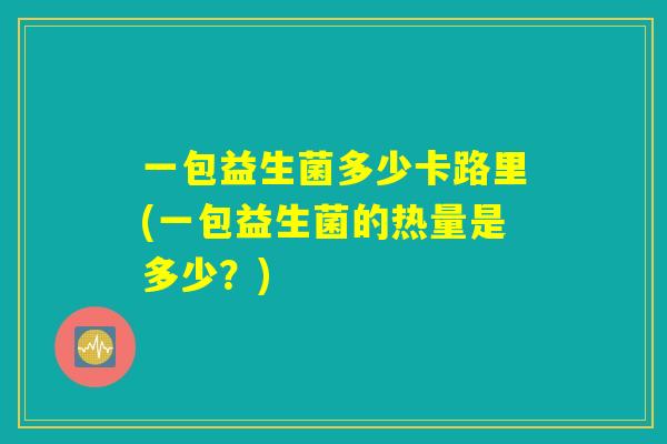 一包益生菌多少卡路里(一包益生菌的热量是多少?) 一包益生菌多少卡路里(一包益生菌的热量是多少?)