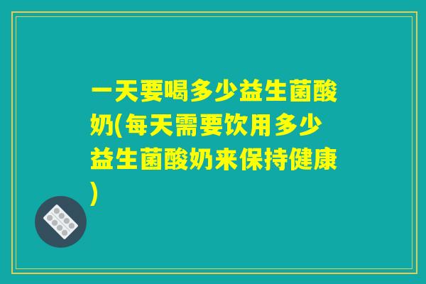 一天要喝多少益生菌酸奶(每天需要饮用多少益生菌酸奶来保持健康)
