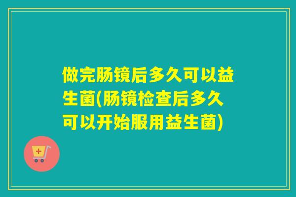 做完肠镜后多久可以益生菌(肠镜检查后多久可以开始服用益生菌)