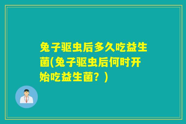 兔子驱虫后多久吃益生菌(兔子驱虫后何时开始吃益生菌？)