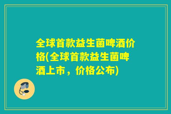 全球首款益生菌啤酒价格(全球首款益生菌啤酒上市，价格公布)