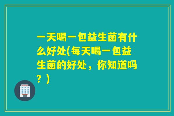 一天喝一包益生菌有什么好处(每天喝一包益生菌的好处，你知道吗？)