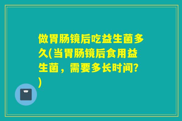 做胃肠镜后吃益生菌多久(当胃肠镜后食用益生菌，需要多长时间？)