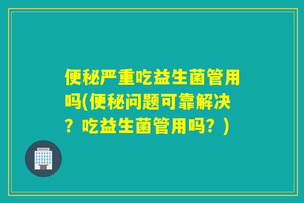 便秘严重吃益生菌管用吗(便秘问题可靠解决？吃益生菌管用吗？)