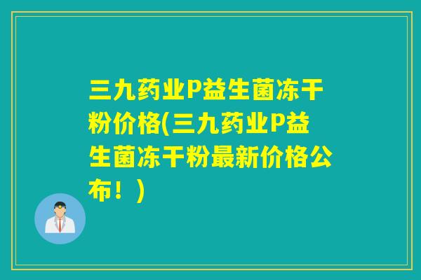 三九药业P益生菌冻干粉价格(三九药业P益生菌冻干粉最新价格公布！)