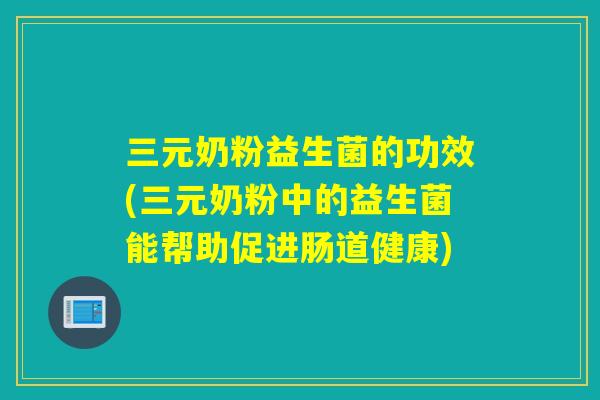 三元奶粉益生菌的功效(三元奶粉中的益生菌能帮助促进肠道健康)