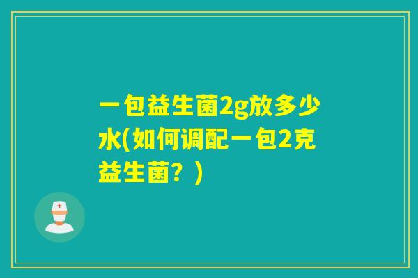 一包益生菌2g放多少水(如何调配一包2克益生菌？)