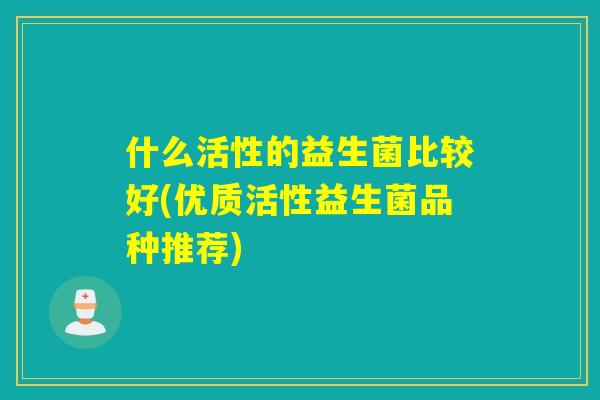 什么活性的益生菌比较好(优质活性益生菌品种推荐)