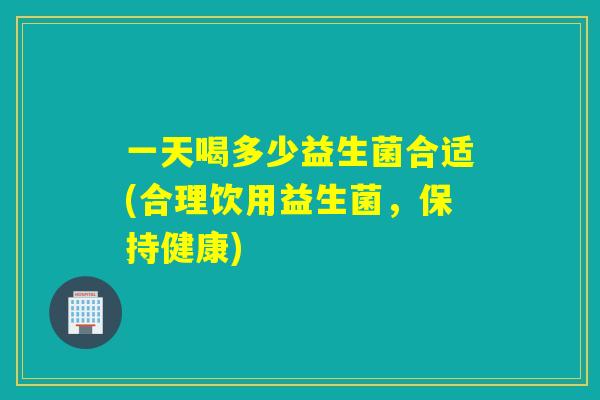 一天喝多少益生菌合适(合理饮用益生菌，保持健康)
