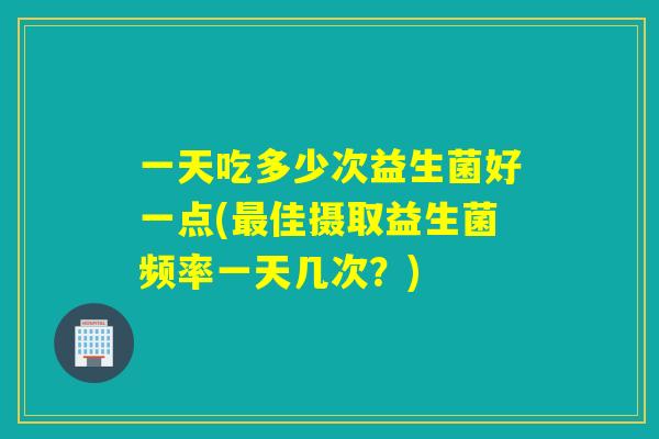 一天吃多少次益生菌好一点(最佳摄取益生菌频率一天几次？)