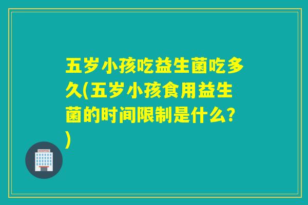 五岁小孩吃益生菌吃多久(五岁小孩食用益生菌的时间限制是什么？)