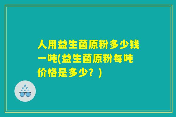 人用益生菌原粉多少钱一吨(益生菌原粉每吨价格是多少？)