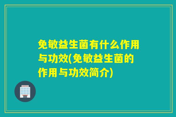 免敏益生菌有什么作用与功效(免敏益生菌的作用与功效简介)