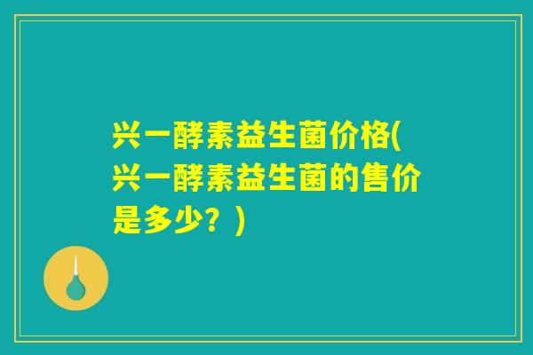 兴一酵素益生菌价格(兴一酵素益生菌的售价是多少？)