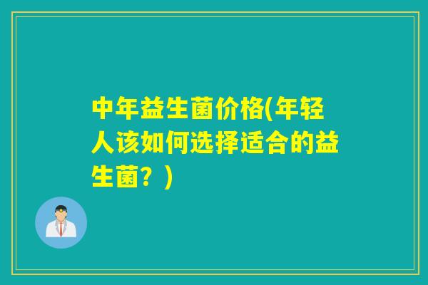 中年益生菌价格(年轻人该如何选择适合的益生菌？)