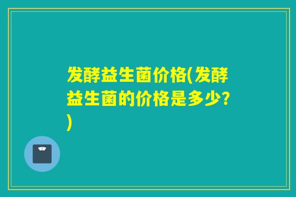发酵益生菌价格(发酵益生菌的价格是多少？)