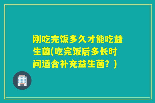 刚吃完饭多久才能吃益生菌(吃完饭后多长时间适合补充益生菌?) 刚吃完饭多久才能吃益生菌(吃完饭后多长时间适合补充益生菌?)