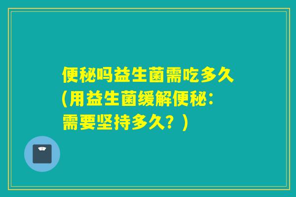 便秘吗益生菌需吃多久(用益生菌缓解便秘：需要坚持多久？)