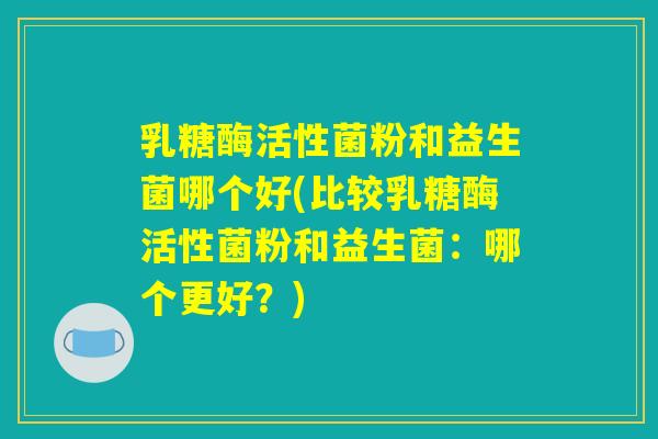 乳糖酶活性菌粉和益生菌哪个好(比较乳糖酶活性菌粉和益生菌：哪个更好？)