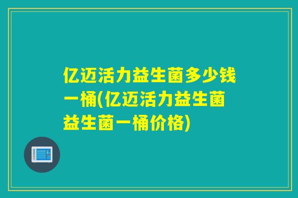 亿迈活力益生菌多少钱一桶(亿迈活力益生菌益生菌一桶价格)