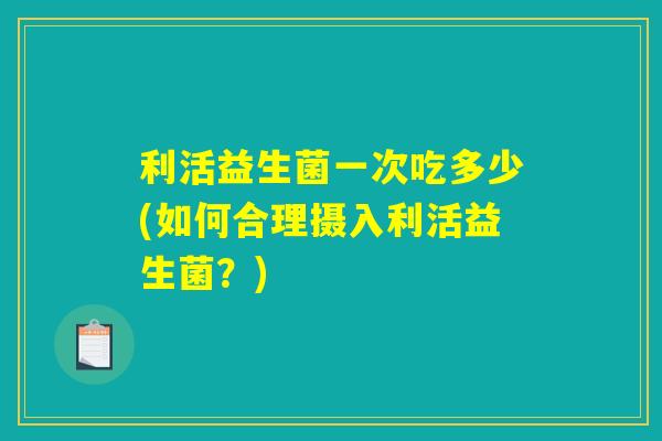 利活益生菌一次吃多少(如何合理摄入利活益生菌？)