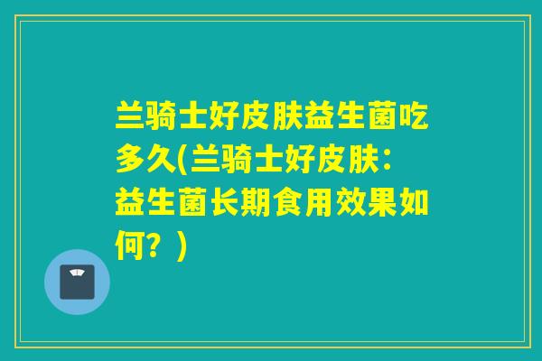 兰骑士好皮肤益生菌吃多久(兰骑士好皮肤：益生菌长期食用效果如何？)
