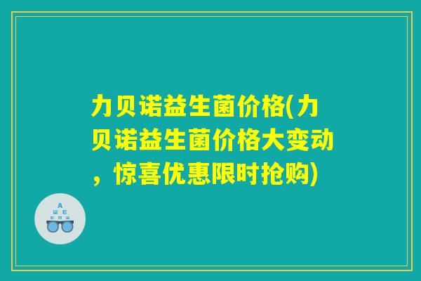 力贝诺益生菌价格(力贝诺益生菌价格大变动，惊喜优惠限时抢购)