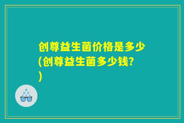 创尊益生菌价格是多少(创尊益生菌多少钱？)