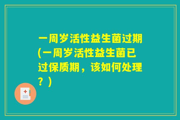 一周岁活性益生菌过期(一周岁活性益生菌已过保质期，该如何处理？)