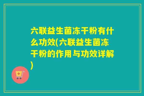 六联益生菌冻干粉有什么功效(六联益生菌冻干粉的作用与功效详解)