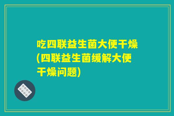 吃四联益生菌大便干燥(四联益生菌缓解大便干燥问题)