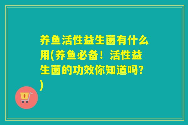 养鱼活性益生菌有什么用(养鱼必备!活性益生菌的功效你知道吗?) 养鱼活性益生菌有什么用(养鱼必备!活性益生菌的功效你知道吗?)