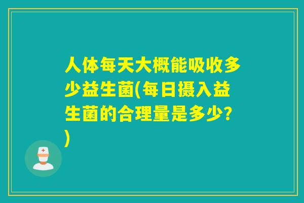 人体每天大概能吸收多少益生菌(每日摄入益生菌的合理量是多少？)