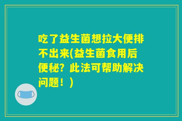 吃了益生菌想拉大便排不出来(益生菌食用后便秘？此法可帮助解决问题！)