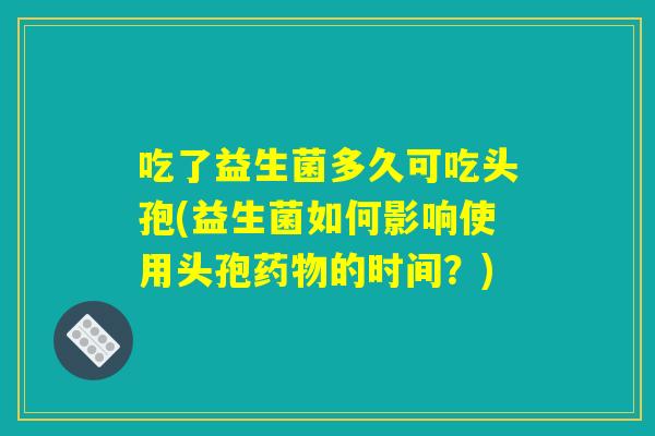 吃了益生菌多久可吃头孢(益生菌如何影响使用头孢药物的时间？)