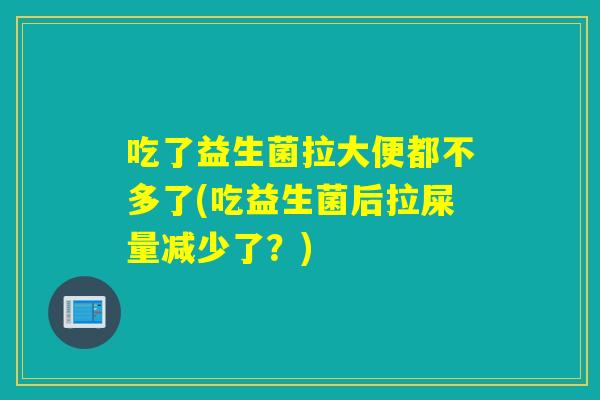 吃了益生菌拉大便都不多了(吃益生菌后拉屎量减少了？)
