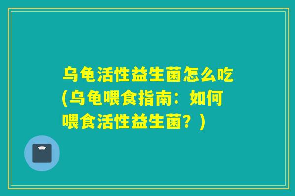 乌龟活性益生菌怎么吃(乌龟喂食指南:如何喂食活性益生菌?) 乌龟活性益生菌怎么吃(乌龟喂食指南:如何喂食活性益生菌?)