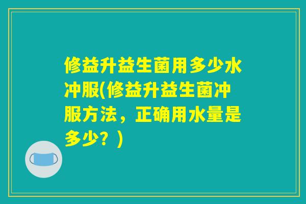 修益升益生菌用多少水冲服(修益升益生菌冲服方法，正确用水量是多少？)
