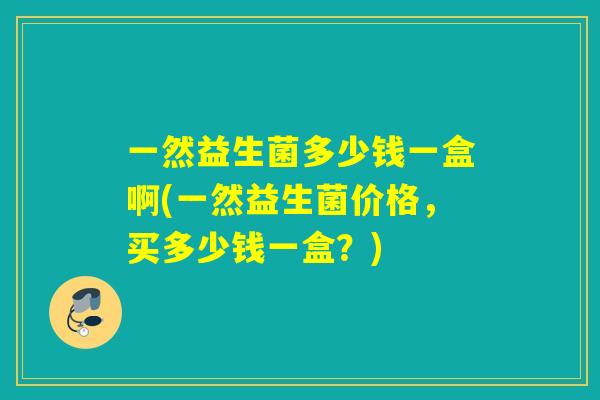 一然益生菌多少钱一盒啊(一然益生菌价格，买多少钱一盒？)