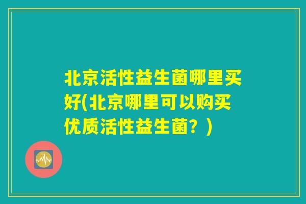 北京活性益生菌哪里买好(北京哪里可以购买优质活性益生菌？)
