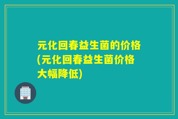 元化回春益生菌的价格(元化回春益生菌价格大幅降低) 元化回春益生菌的价格(元化回春益生菌价格大幅降低)