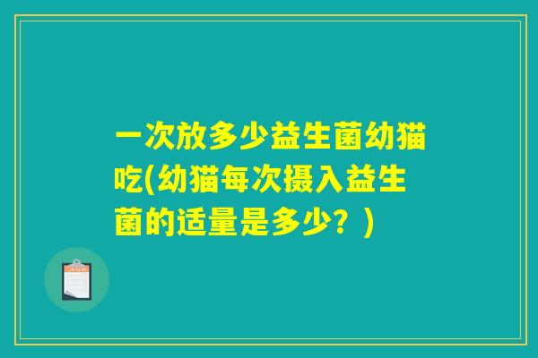 一次放多少益生菌幼猫吃(幼猫每次摄入益生菌的适量是多少？)