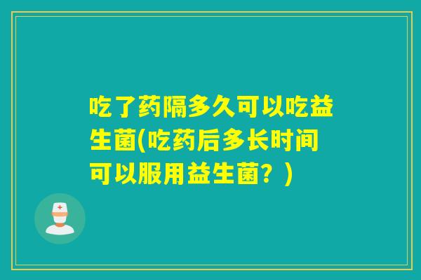 吃了药隔多久可以吃益生菌(吃药后多长时间可以服用益生菌?) 吃了药隔多久可以吃益生菌(吃药后多长时间可以服用益生菌?)
