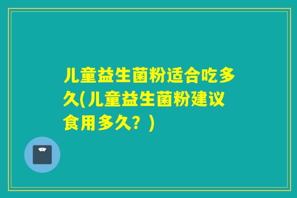 儿童益生菌粉适合吃多久(儿童益生菌粉建议食用多久?) 儿童益生菌粉适合吃多久(儿童益生菌粉建议食用多久?)