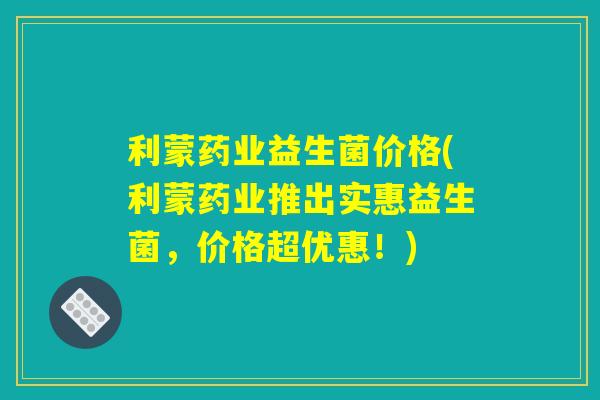利蒙药业益生菌价格(利蒙药业推出实惠益生菌，价格超优惠！)